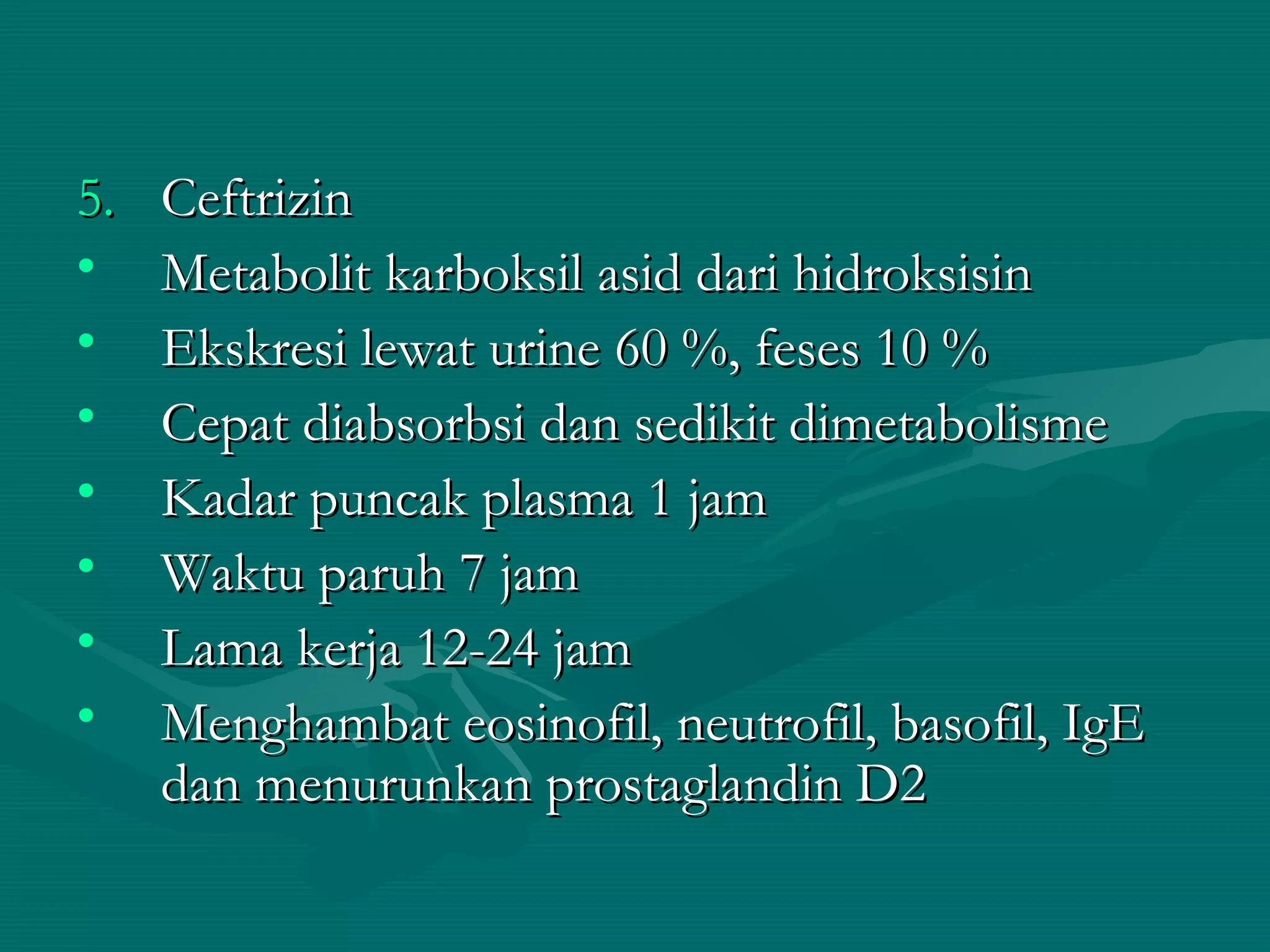 5.   Ceftrizin
•    Metabolit karboksil asid dari hidroksisin
•    Ekskresi lewat urine 60 %, feses 10 %
•    Cepat diabsorbsi dan sedikit dimetabolisme
•    Kadar puncak plasma 1 jam
•    Waktu paruh 7 jam
•    Lama kerja 12-24 jam
•    Menghambat eosinofil, neutrofil, basofil, IgE
     dan menurunkan prostaglandin D2
 