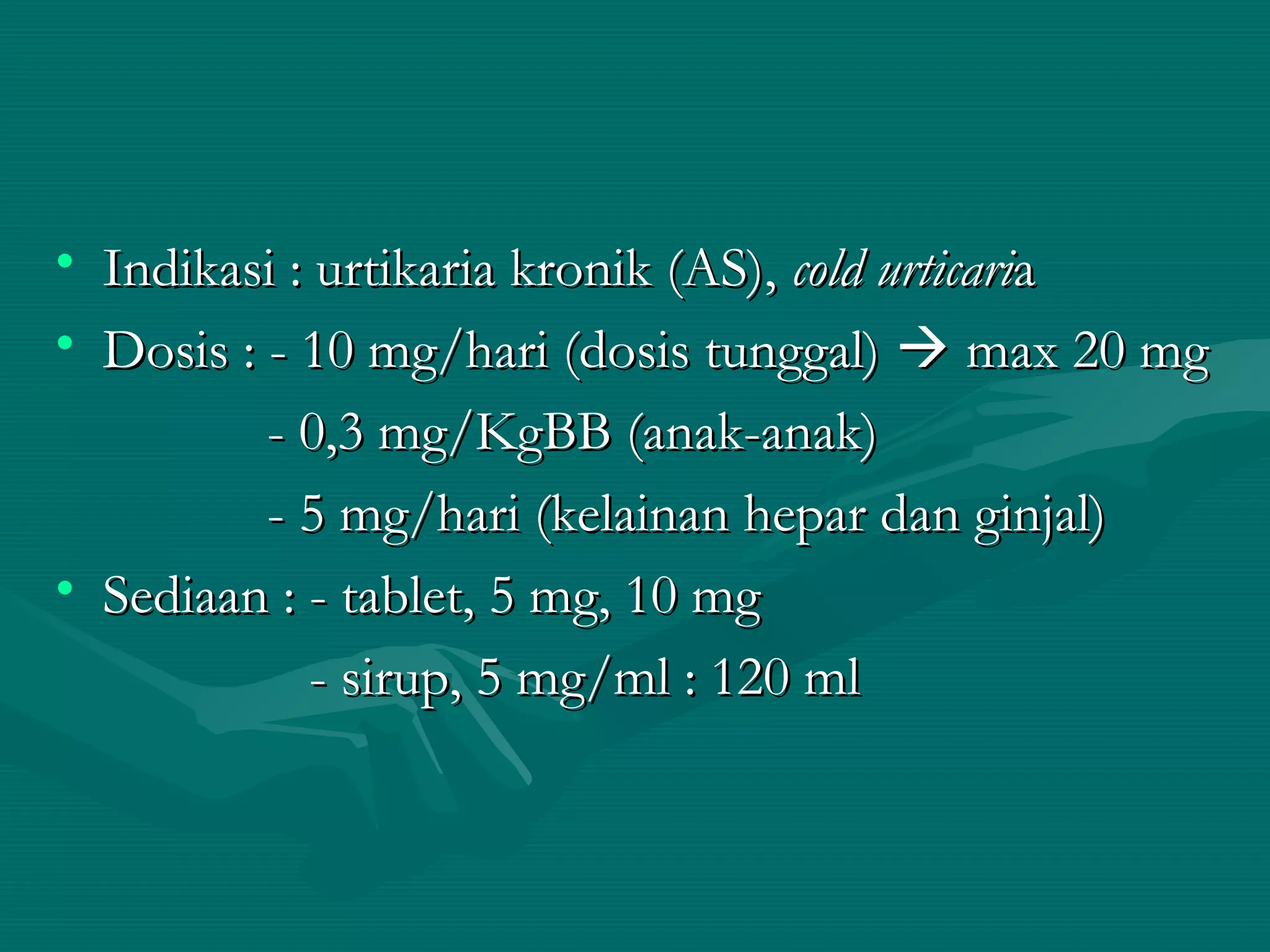 • Indikasi : urtikaria kronik (AS), cold urticaria
• Dosis : - 10 mg/hari (dosis tunggal)  max 20 mg
          - 0,3 mg/KgBB (anak-anak)
          - 5 mg/hari (kelainan hepar dan ginjal)
• Sediaan : - tablet, 5 mg, 10 mg
             - sirup, 5 mg/ml : 120 ml
 