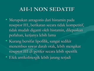 AH-1 NON SEDATIF
• Merupakan antagonis dari histamin pada
  reseptor H1, berikatan secara tidak kompetitif,
  tidak mudah diganti oleh histamin, dilepaskan
  perlahan, kerjanya lebih lama
• Kurang bersifat lipofilik, sangat sedikit
  menembus sawar darah otak, lebih mengikat
  reseptor H1 di perifer secara lebih spesifik
• Efek antikolinergik lebih jarang terjadi
 