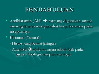 PENDAHULUAN
• Antihistamin (AH)  zat yang digunakan untuk
  mencegah atau menghambat kerja histamin pada
  reseptornya
• Histamin (Yunani) :
  - Histos yang berarti jaringan
  - Autakoid  aktivitas organ tubuh baik pada
      proses fisiologis maupun patologis
 