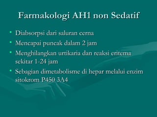 Farmakologi AH1 non Sedatif
• Diabsorpsi dari saluran cerna
• Mencapai puncak dalam 2 jam
• Menghilangkan urtikaria dan reaksi eritema
  sekitar 1-24 jam
• Sebagian dimetabolisme di hepar melalui enzim
  sitokrom P450 3A4
 