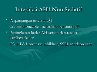 Interaksi AH1 Non Sedatif
• Perpanjangan interval QT
  C: ketokonazole, makrolid, lovastatin, dll
• Peningkatan kadar AH serum dan resiko
  kardiovaskuler
  C: HIV-1 protease inhibitor, SSRI antidepresant
 