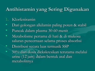 Antihistamin yang Sering Digunakan
1.   Klorfeniramin
•    Dari golongan alkilamin paling poten & stabil
•    Puncak dalam plasma 30-60 menit
•    Metabolisme pertama di hati & di mukosa
     saluran pencernaan selama proses absorbsi
•    Distribusi secara luas termasik SSP
•    50% dari dosis diekskresikan terutama melalui
     urine (12 jam) dalam bentuk asal dan
     metabolitnya
 