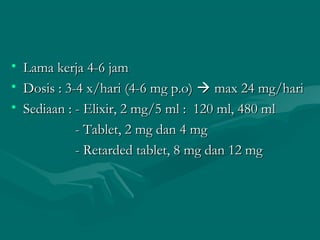 • Lama kerja 4-6 jam
• Dosis : 3-4 x/hari (4-6 mg p.o)  max 24 mg/hari
• Sediaan : - Elixir, 2 mg/5 ml : 120 ml, 480 ml
            - Tablet, 2 mg dan 4 mg
            - Retarded tablet, 8 mg dan 12 mg
 