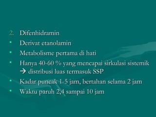 2.   Difenhidramin
•    Derivat etanolamin
•    Metabolisme pertama di hati
•    Hanya 40-60 % yang mencapai sirkulasi sistemik
      distribusi luas termasuk SSP
•    Kadar puncak 1-5 jam, bertahan selama 2 jam
•    Waktu paruh 2,4 sampai 10 jam
 