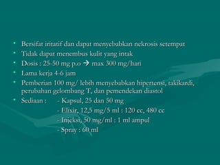 • Bersifat iritatif dan dapat menyebabkan nekrosis setempat
• Tidak dapat menembus kulit yang intak
• Dosis : 25-50 mg p.o  max 300 mg/hari
• Lama kerja 4-6 jam
• Pemberian 100 mg/ lebih menyebabkan hipertensi, takikardi,
  perubahan gelombang T, dan pemendekan diastol
• Sediaan :      - Kapsul, 25 dan 50 mg
                 - Elixir, 12,5 mg/5 ml : 120 cc, 480 cc
                 - Injeksi, 50 mg/ml : 1 ml ampul
                 - Spray : 60 ml
 