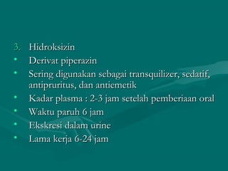 3.   Hidroksizin
•    Derivat piperazin
•    Sering digunakan sebagai transquilizer, sedatif,
     antipruritus, dan antiemetik
•    Kadar plasma : 2-3 jam setelah pemberiaan oral
•    Waktu paruh 6 jam
•    Ekskresi dalam urine
•    Lama kerja 6-24 jam
 
