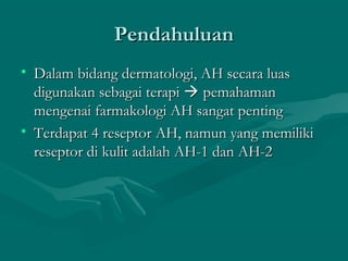 Pendahuluan
• Dalam bidang dermatologi, AH secara luas
  digunakan sebagai terapi  pemahaman
  mengenai farmakologi AH sangat penting
• Terdapat 4 reseptor AH, namun yang memiliki
  reseptor di kulit adalah AH-1 dan AH-2
 