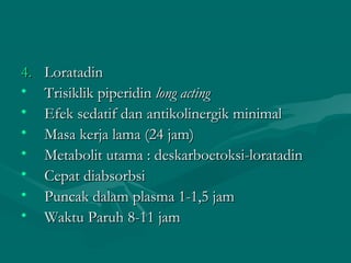 4.   Loratadin
•    Trisiklik piperidin long acting
•    Efek sedatif dan antikolinergik minimal
•    Masa kerja lama (24 jam)
•    Metabolit utama : deskarboetoksi-loratadin
•    Cepat diabsorbsi
•    Puncak dalam plasma 1-1,5 jam
•    Waktu Paruh 8-11 jam
 