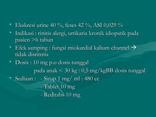 • Ekskresi urine 40 %, feses 42 %, ASI 0,029 %
• Indikasi : rinitis alergi, urtikaria kronik idiopatik pada
  pasien >6 tahun
• Efek samping : fungsi miokardial kalium channel 
  tidak disritmia
• Dosis : 10 mg p.o dosis tunggal
           pada anak < 30 kg : 0,5 mg/kgBB dosis tunggal
• Sediaan : - Sirup 1 mg/ ml : 480 cc
              - Tablet 10 mg
              - Reditabs 10 mg
 