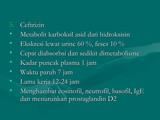 5.   Ceftrizin
•    Metabolit karboksil asid dari hidroksisin
•    Ekskresi lewat urine 60 %, feses 10 %
•    Cepat diabsorbsi dan sedikit dimetabolisme
•    Kadar puncak plasma 1 jam
•    Waktu paruh 7 jam
•    Lama kerja 12-24 jam
•    Menghambat eosinofil, neutrofil, basofil, IgE
     dan menurunkan prostaglandin D2
 
