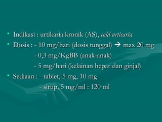 • Indikasi : urtikaria kronik (AS), cold urticaria
• Dosis : - 10 mg/hari (dosis tunggal)  max 20 mg
          - 0,3 mg/KgBB (anak-anak)
          - 5 mg/hari (kelainan hepar dan ginjal)
• Sediaan : - tablet, 5 mg, 10 mg
             - sirup, 5 mg/ml : 120 ml
 