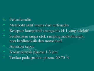 6.   Feksofenadin
•    Metabolit aktif utama dari terfenadin
•    Reseptor kompetitif anatagonis H-1 yang selektif
•    Sedikit atau tanpa efek samping antikolinergik,
     non kardiotoksik dan nonsedatif
•    Absorbsi cepat
•    Kadar puncak plasma 1-3 jam
•    Terikat pada protein plasma 60-70 %
 