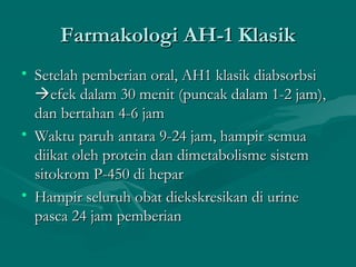 Farmakologi AH-1 Klasik
• Setelah pemberian oral, AH1 klasik diabsorbsi
  efek dalam 30 menit (puncak dalam 1-2 jam),
  dan bertahan 4-6 jam
• Waktu paruh antara 9-24 jam, hampir semua
  diikat oleh protein dan dimetabolisme sistem
  sitokrom P-450 di hepar
• Hampir seluruh obat diekskresikan di urine
  pasca 24 jam pemberian
 