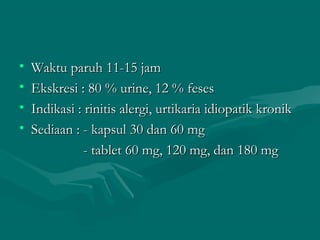 •   Waktu paruh 11-15 jam
•   Ekskresi : 80 % urine, 12 % feses
•   Indikasi : rinitis alergi, urtikaria idiopatik kronik
•   Sediaan : - kapsul 30 dan 60 mg
               - tablet 60 mg, 120 mg, dan 180 mg
 