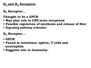 H3 and H4 Receptors
H3 Receptor…
Thought to be a GPCR
• May play role in CNS (auto receptors)
• Possible regulation of synthesis and release of Hist
• Signaling pathway unknown
H4 Receptor…
• GPCR
• Found in intestines, spleen, T-cells and
neutrophils
• Suggests role in Immunity.
 