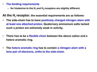 • The binding requirements
– for histamine to the HI and H2 receptors are slightly different.
At the HI receptor, the essential requirements are as follows:
• The side-chain has to have positively charged nitrogen atom with
at least one attached proton. Quaternary ammonium salts lacked
such a proton are extremely weak in activity.
• There has to be a flexible chain between the above cation and a
hetero aromatic ring.
• The hetero aromatic ring has to contain a nitrogen atom with a
lone pair of electrons, ortho to the side-chain.
 