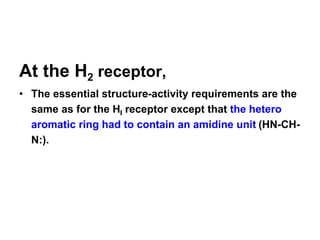 At the H2 receptor,
• The essential structure-activity requirements are the
same as for the HI receptor except that the hetero
aromatic ring had to contain an amidine unit (HN-CH-
N:).
 