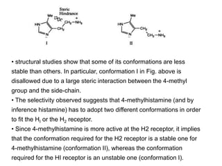 • structural studies show that some of its conformations are less
stable than others. In particular, conformation I in Fig. above is
disallowed due to a large steric interaction between the 4-methyl
group and the side-chain.
• The selectivity observed suggests that 4-methylhistamine (and by
inference histamine) has to adopt two different conformations in order
to fit the HI or the H2 receptor.
• Since 4-methylhistamine is more active at the H2 receptor, it implies
that the conformation required for the H2 receptor is a stable one for
4-methylhistamine (conformation II), whereas the conformation
required for the HI receptor is an unstable one (conformation I).
 