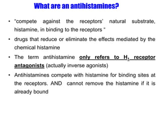 What are an antihistamines?
• “compete against the receptors’ natural substrate,
histamine, in binding to the receptors “
• drugs that reduce or eliminate the effects mediated by the
chemical histamine
• The term antihistamine only refers to H1 receptor
antagonists (actually inverse agonists)
• Antihistamines compete with histamine for binding sites at
the receptors. AND cannot remove the histamine if it is
already bound
 