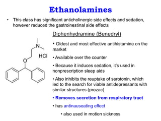 Ethanolamines
• This class has significant anticholinergic side effects and sedation,
however reduced the gastroinestinal side effects
Diphenhydramine (Benedryl)
• Oldest and most effective antihistamine on the
market
• Available over the counter
• Because it induces sedation, it’s used in
nonprescription sleep aids
• Also inhibits the reuptake of serotonin, which
led to the search for viable antidepressants with
similar structures (prozac)
• Removes secretion from respiratory tract
• has antinauseating effect
• also used in motion sickness
 