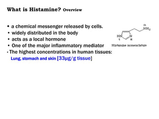 What is Histamine? Overview
• a chemical messenger released by cells.
• widely distributed in the body
• acts as a local hormone
• One of the major inflammatory mediator
• The highest concentrations in human tissues:
Lung, stomach and skin [33μg/g tissue]
 