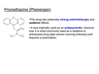 Promethazine (Phenergan)
•This drug has extremely strong anticholinergic and
sedative effects
• It was originally used as an antipsychotic, however
now it is most commonly used as a sedative or
antinausea drug (also severe morning sickness) and
requires a prescription
 