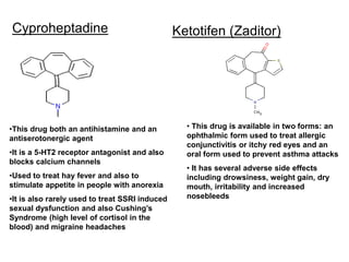 Cyproheptadine Ketotifen (Zaditor)
•This drug both an antihistamine and an
antiserotonergic agent
•It is a 5-HT2 receptor antagonist and also
blocks calcium channels
•Used to treat hay fever and also to
stimulate appetite in people with anorexia
•It is also rarely used to treat SSRI induced
sexual dysfunction and also Cushing’s
Syndrome (high level of cortisol in the
blood) and migraine headaches
• This drug is available in two forms: an
ophthalmic form used to treat allergic
conjunctivitis or itchy red eyes and an
oral form used to prevent asthma attacks
• It has several adverse side effects
including drowsiness, weight gain, dry
mouth, irritability and increased
nosebleeds
 
