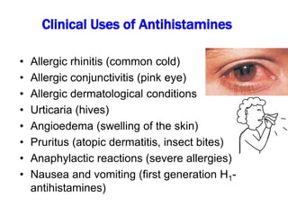 Clinical Uses of Antihistamines
• Allergic rhinitis (common cold)
• Allergic conjunctivitis (pink eye)
• Allergic dermatological conditions
• Urticaria (hives)
• Angioedema (swelling of the skin)
• Pruritus (atopic dermatitis, insect bites)
• Anaphylactic reactions (severe allergies)
• Nausea and vomiting (first generation H1-
antihistamines)
 