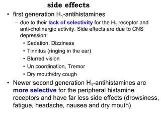 side effects
• first generation H1-antihistamines
– due to their lack of selectivity for the H1 receptor and
anti-cholinergic activity. Side effects are due to CNS
depression:
• Sedation, Dizziness
• Tinnitus (ringing in the ear)
• Blurred vision
• Un coordination, Tremor
• Dry mouth/dry cough
• Newer second generation H1-antihistamines are
more selective for the peripheral histamine
receptors and have far less side effects (drowsiness,
fatigue, headache, nausea and dry mouth)
 