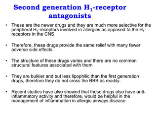 Second generation H1-receptor
antagonists
• These are the newer drugs and they are much more selective for the
peripheral H1-receptors involved in allergies as opposed to the H1-
receptors in the CNS
• Therefore, these drugs provide the same relief with many fewer
adverse side effects.
• The structure of these drugs varies and there are no common
structural features associated with them
• They are bulkier and but less lipophilic than the first generation
drugs, therefore they do not cross the BBB as readily.
• Recent studies have also showed that these drugs also have anti-
inflammatory activity and therefore, would be helpful in the
management of inflammation in allergic airways disease.
 