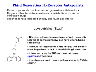 Third Generation H1-Receptor Antagonists
• These drugs are derived from second generation antihistamines
• They are either the active enantiomer or metabolite of the second
generation drugs
• designed to have increased efficacy and fewer side effects
Levocetrizine (Zyzal)
• This drug is the active enantiomer of cetirizine and is
believed to be more effective and have fewer adverse
side effects.
• Also it is not metabolized and is likely to be safer than
other drugs due to a lack of possible drug interactions
• It does not cross the BBB and does not cause
significant drowsiness
• It has been shown to reduce asthma attacks by 70% in
children
 
