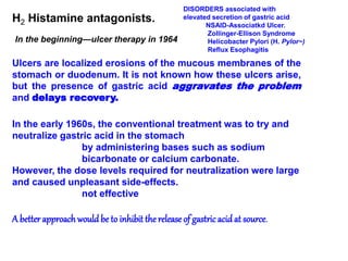 H2 Histamine antagonists.
In the beginning—ulcer therapy in 1964
Ulcers are localized erosions of the mucous membranes of the
stomach or duodenum. It is not known how these ulcers arise,
but the presence of gastric acid aggravates the problem
and delays recovery.
In the early 1960s, the conventional treatment was to try and
neutralize gastric acid in the stomach
by administering bases such as sodium
bicarbonate or calcium carbonate.
However, the dose levels required for neutralization were large
and caused unpleasant side-effects.
not effective
A better approachwould be to inhibit the release of gastric acidat source.
DISORDERS associated with
elevated secretion of gastric acid
NSAID-Associatkd Ulcer.
Zollinger-Ellison Syndrome
Helicobacter Pylori (H. Pylor~)
Reflux Esophagitis
 