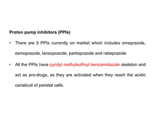 Proton pump inhibitors (PPIs)
• There are 5 PPIs currently on market which includes omeprazole,
esmoprazole, lansoprazole, pantoprazole and rabeprazole
• All the PPIs have pyridyl methylsulfinyl benzamidazole skeleton and
act as pro-drugs, as they are activated when they reach the acidic
canaliculi of parietal cells.
 