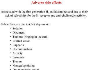 Adverse side effects
Associated with the first generation H1-antihistamines and due to their
lack of selectivity for the H1 receptor and anti-cholinergic activity.
Side effects are due to CNS depression:
• Sedation
• Dizziness
• Tinnitus (ringing in the ear)
• Blurred vision
• Euphoria
• Uncoordination
• Anxiety
• Insomnia
• Tremor
• Nausea/vomitting
 
