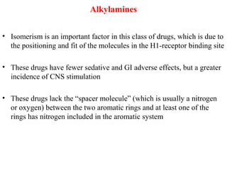 Alkylamines
• Isomerism is an important factor in this class of drugs, which is due to
the positioning and fit of the molecules in the H1-receptor binding site
• These drugs have fewer sedative and GI adverse effects, but a greater
incidence of CNS stimulation
• These drugs lack the “spacer molecule” (which is usually a nitrogen
or oxygen) between the two aromatic rings and at least one of the
rings has nitrogen included in the aromatic system
 