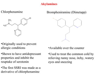 Akylamines
Chlorphenamine Brompheniramine (Dimetapp)
•Originally used to prevent
allergic conditions
•Shown to have antidepressant
properties and inhibit the
reuptake of serotonin
•The first SSRI was made as a
derivative of chlorphenamine
•Available over the counter
•Used to treat the common cold by
relieving runny nose, itchy, watery
eyes and sneezing
 
