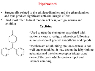 Piperazines
• Structurally related to the ethylenediamines and the ethanolamines
and thus produce significant anti-cholinergic effects
• Used most often to treat motion sickness, vertigo, nausea and
vomiting
•Used to treat the symptoms associated with
motion sickness, vertigo and post-op following
administration of general anaesthesia and opiods
•Mechanism of inhibiting motion sickness is not
well understood, but it may act on the labyrinthine
apparatus and the chemoreceptor trigger zone
(area of the brain which receives input and
induces vomiting)
Cyclizine
 