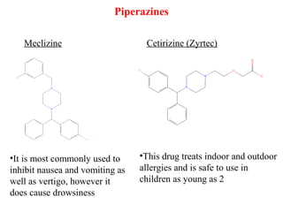 Piperazines
Meclizine Cetirizine (Zyrtec)
•It is most commonly used to
inhibit nausea and vomiting as
well as vertigo, however it
does cause drowsiness
•This drug treats indoor and outdoor
allergies and is safe to use in
children as young as 2
 