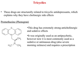 Tricyclics
• These drugs are structurally related to tricyclic antidepressants, which
explains why they have cholinergic side effects
Promethazine (Phenegran)
•This drug has extremely strong anticholinergic
and sedative effects
•It was originally used as an antipsychotic,
however now it is most commonly used as a
sedative or antinausea drug (also severe
morning sickness) and requires a prescription
 