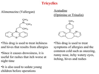 Tricyclics
Alimemazine (Vallergan) Azatadine
(Optimine or Trinalin)
•This drug is used to treat itchiness
and hives that results from allergies
•Since it causes drowsiness, it is
useful for rashes that itch worse at
night time
•It is also used to sedate young
children before operations
•This drug is used to treat
symptoms of allergies and the
common cold such as sneezing,
runny nose, itchy watery eyes,
itching, hives and rashes
 