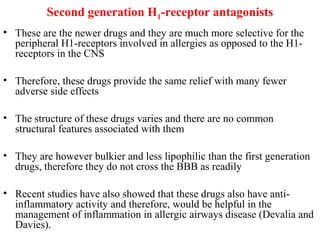 Second generation H1-receptor antagonists
• These are the newer drugs and they are much more selective for the
peripheral H1-receptors involved in allergies as opposed to the H1-
receptors in the CNS
• Therefore, these drugs provide the same relief with many fewer
adverse side effects
• The structure of these drugs varies and there are no common
structural features associated with them
• They are however bulkier and less lipophilic than the first generation
drugs, therefore they do not cross the BBB as readily
• Recent studies have also showed that these drugs also have anti-
inflammatory activity and therefore, would be helpful in the
management of inflammation in allergic airways disease (Devalia and
Davies).
 