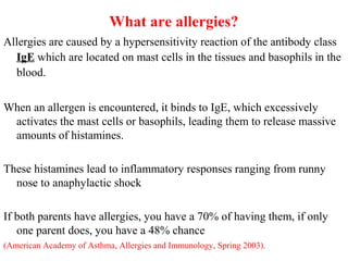 What are allergies?
Allergies are caused by a hypersensitivity reaction of the antibody class
IgE which are located on mast cells in the tissues and basophils in the
blood.
When an allergen is encountered, it binds to IgE, which excessively
activates the mast cells or basophils, leading them to release massive
amounts of histamines.
These histamines lead to inflammatory responses ranging from runny
nose to anaphylactic shock
If both parents have allergies, you have a 70% of having them, if only
one parent does, you have a 48% chance
(American Academy of Asthma, Allergies and Immunology, Spring 2003).
 