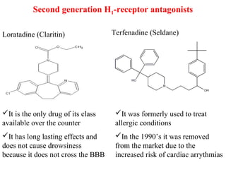 Second generation H1-receptor antagonists
Loratadine (Claritin) Terfenadine (Seldane)
It is the only drug of its class
available over the counter
It has long lasting effects and
does not cause drowsiness
because it does not cross the BBB
It was formerly used to treat
allergic conditions
In the 1990’s it was removed
from the market due to the
increased risk of cardiac arrythmias
 