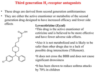Third generation H1-receptor antagonists
• These drugs are derived from second generation antihistamines
• They are either the active enantiomer or metabolite of the second
generation drug designed to have increased efficacy and fewer side
effects
Levocetirizine (Zyzal)
•This drug is the active enantiomer of
cetirizine and is believed to be more effective
and have fewer adverse side effects.
•Also it is not metabolized and is likely to be
safer than other drugs due to a lack of
possible drug interactions (Tillement).
•It does not cross the BBB and does not cause
significant drowsiness
•It has been shown to reduce asthma attacks
by 70% in children
 