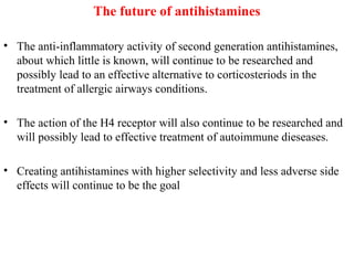 The future of antihistamines
• The anti-inflammatory activity of second generation antihistamines,
about which little is known, will continue to be researched and
possibly lead to an effective alternative to corticosteriods in the
treatment of allergic airways conditions.
• The action of the H4 receptor will also continue to be researched and
will possibly lead to effective treatment of autoimmune dieseases.
• Creating antihistamines with higher selectivity and less adverse side
effects will continue to be the goal
 