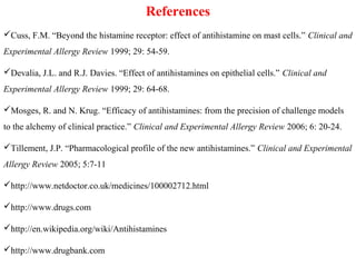References
Cuss, F.M. “Beyond the histamine receptor: effect of antihistamine on mast cells.” Clinical and
Experimental Allergy Review 1999; 29: 54-59.
Devalia, J.L. and R.J. Davies. “Effect of antihistamines on epithelial cells.” Clinical and
Experimental Allergy Review 1999; 29: 64-68.
Mosges, R. and N. Krug. “Efficacy of antihistamines: from the precision of challenge models
to the alchemy of clinical practice.” Clinical and Experimental Allergy Review 2006; 6: 20-24.
Tillement, J.P. “Pharmacological profile of the new antihistamines.” Clinical and Experimental
Allergy Review 2005; 5:7-11
http://www.netdoctor.co.uk/medicines/100002712.html
http://www.drugs.com
http://en.wikipedia.org/wiki/Antihistamines
http://www.drugbank.com
 