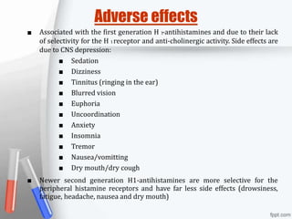 ■
■
Adverse effects
Associated with the first generation H 1-antihistamines and due to their lack
of selectivity for the H 1receptor and anti-cholinergic activity. Side effects are
due to CNS depression:
■ Sedation
■ Dizziness
■ Tinnitus (ringing in the ear)
■ Blurred vision
■ Euphoria
■ Uncoordination
■ Anxiety
■ Insomnia
■ Tremor
■ Nausea/vomitting
■ Dry mouth/dry cough
Newer second generation H1-antihistamines are more selective for the
peripheral histamine receptors and have far less side effects (drowsiness,
fatigue, headache, nausea and dry mouth)
 