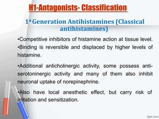 st
H1-Antagonists- Classification
1 Generation Antihistamines (Classical
antihistamines)
•Competitive inhibitors of histamine action at tissue level.
•Binding is reversible and displaced by higher levels of
histamine.
•Additional anticholinergic activity, some possess anti-
serotoninergic activity and many of them also inhibit
neuronal uptake of norepinephrine.
•Also have local anesthetic effect, but carry risk of
irritation and sensitization.
 