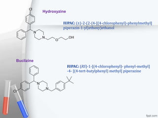 Hydroxyzine
IUPAC: (±)-2-(2-{4-[(4-chlorophenyl)-phenylmethyl]
piperazin-1-yl}ethoxy)ethanol
Buclizine
IUPAC: (RS)-1-[(4-chlorophenyl)- phenyl-methyl]
-4- [(4-tert-butylphenyl) methyl] piperazine
 
